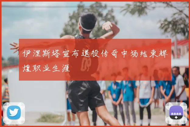 伊涅斯塔宣布退役传奇中场结束辉煌职业生涯