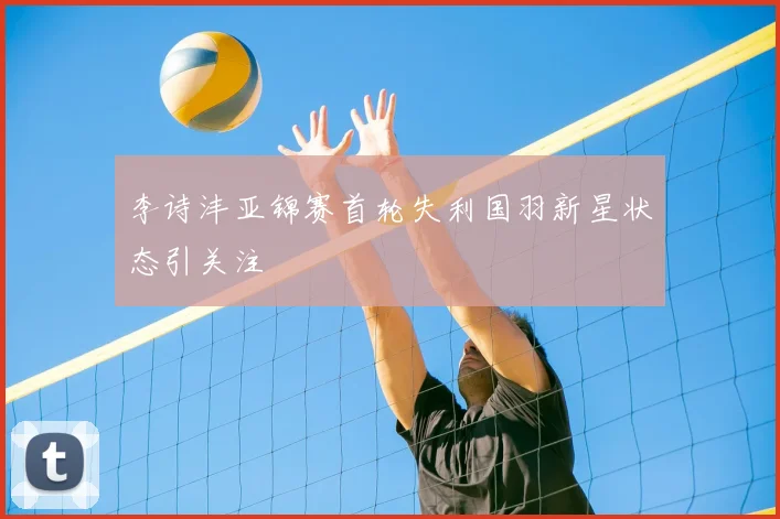 李诗沣亚锦赛首轮失利国羽新星状态引关注