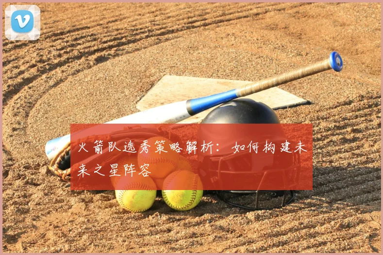 火箭队选秀策略解析:如何构建未来之星阵容