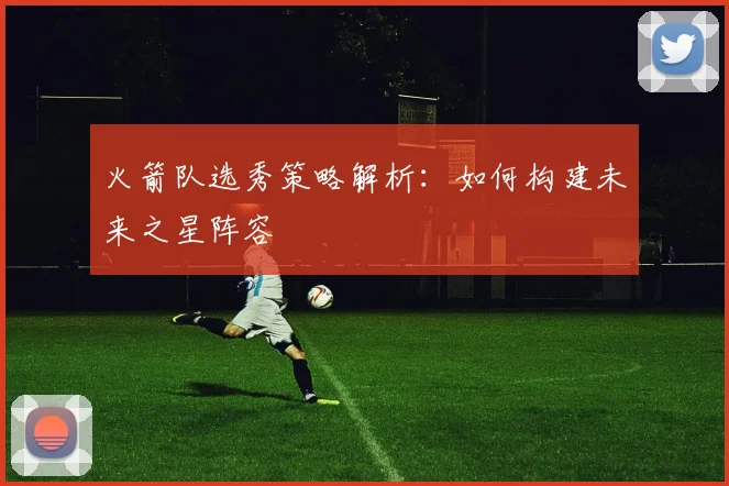 火箭队选秀策略解析:如何构建未来之星阵容