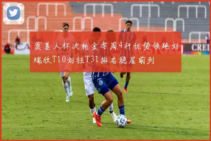 奠基人杯次轮金孝周4杆优势领跑刘瑞欣T10刘钰T31排名稳居前列