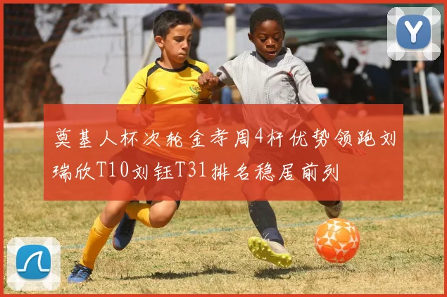 奠基人杯次轮金孝周4杆优势领跑刘瑞欣T10刘钰T31排名稳居前列