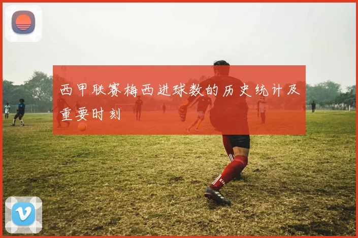 西甲联赛梅西进球数的历史统计及重要时刻